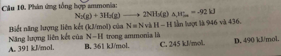 Phản ứng tổng hợp ammonia:
N_2(g)+3H_2(g)to 2NH_3(g)△ _rH_(298)°=-92kJ
Biết năng lượng liên kết (kJ/mol) của Nequiv NvaH-H lần lượt là 946 và 436.
Năng lượng liên kết của N−H trong ammonia là
A. 391 kJ/mol. B. 361 kJ/mol. C. 245 kJ/mol. D. 490 kJ/mol.