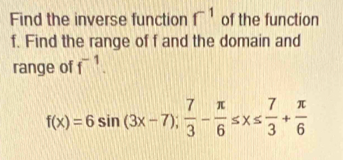 Find the inverse function f^(-1) of the function 
f. Find the range of f and the domain and 
range of f^(-1).
f(x)=6sin (3x-7); 7/3 - π /6 ≤ x≤  7/3 + π /6 