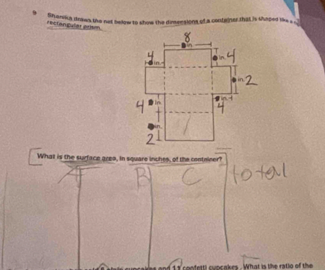 Shanika draws the net below to show the dimensions of a container that is shaped lik a .. 
rectangular prism 
What is the surface area, in square inches, of the contniner? 
and 1 1 confettl cupcakes . What is the ratio of the