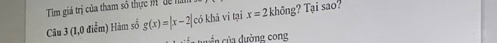 Tim giá trị của tham số thực m dể năm 
Câu 3 (1,0 điểm) Hàm số g(x)=|x-2| có khả vi tại x=2 không? Tại sao? 
cuyển của đường cong