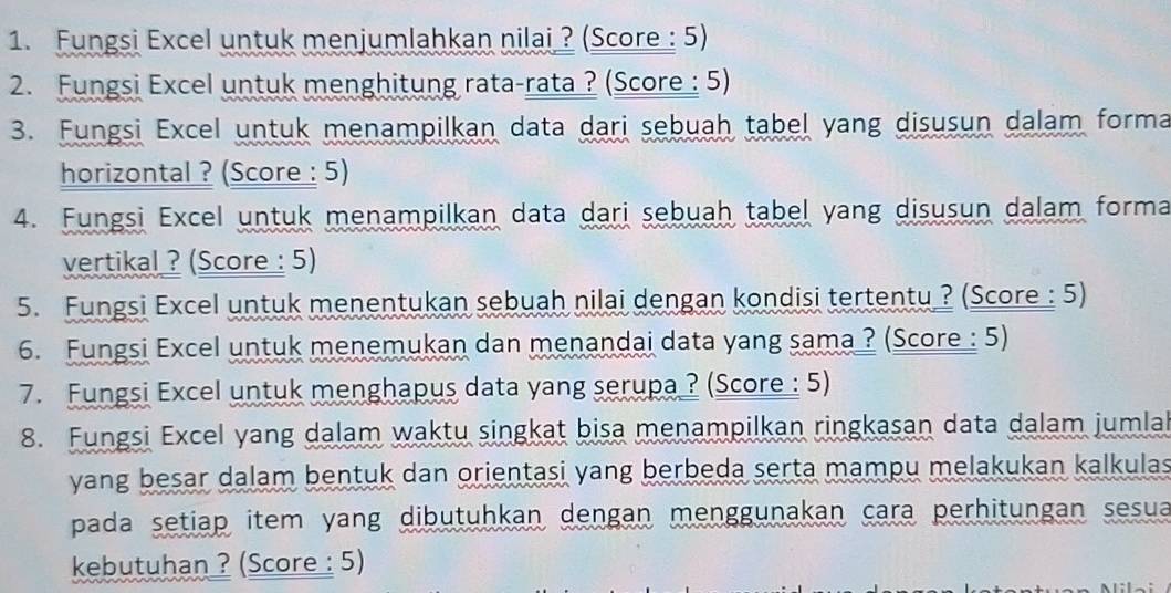 Fungsi Excel untuk menjumlahkan nilai ? (Score : 5) 
2. Fungsi Excel untuk menghitung rata-rata ? (Score : 5) 
3. Fungsi Excel untuk menampilkan data dari sebuah tabel yang disusun dalam forma 
horizontal ? (Score : 5) 
4. Fungsi Excel untuk menampilkan data dari sebuah tabel yang disusun dalam forma 
vertikal ? (Score : 5) 
5. Fungsi Excel untuk menentukan sebuah nilai dengan kondisi tertentu ? (Score : 5) 
6. Fungsi Excel untuk menemukan dan menandai data yang sama ? (Score : 5) 
7. Fungsi Excel untuk menghapus data yang serupa ? (Score : 5) 
8. Fungsi Excel yang dalam waktu singkat bisa menampilkan ringkasan data dalam jumlal 
yang besar dalam bentuk dan orientasi yang berbeda serta mampu melakukan kalkulas 
pada setiap item yang dibutuhkan dengan menggunakan cara perhitungan sesua 
kebutuhan ? (Score : 5)