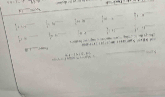 Pre«Áfgebra Practice Exercíse» 
Rame:_ Set 10 891-166 
#91 Mised Numbers / Improper Fractions Seares_ / 10 
Change the following mixed numbers to improper fractions_
4 1/3  21 1 3/8  _3) 8 1/2  4j 4 1/3  _5i 1 4/9 
10) 
__61 8 2/9  __7) 16 1/8  _8) 10 1/5  _ 3 5/6  _ 8 2/3 
Score:_ / 4 
Dulxing Décimals h at to move the decimal .