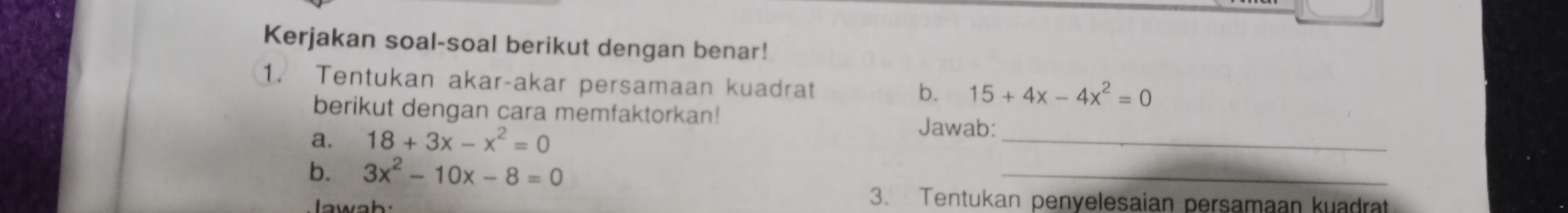 Kerjakan soal-soal berikut dengan benar!
1. Tentukan akar-akar persamaan kuadrat
b. 15+4x-4x^2=0
berikut dengan cara memfaktorkan! Jawab:
a. 18+3x-x^2=0
_
b. 3x^2-10x-8=0
_
I awah
3. Tentukan penyelesaian persamaan kuadrat