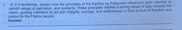 In 2-3 sentences, explain how the principles of the Kartilya ng Katipunan influenced each member to 
uphold values of patriotism, and solidarity. These principles instilled a strong sense of duty towards the 
nation, guiding members to act with integrity, courage, and selflessness in their pursuit of freedom and 
justice for the Filipino people. 
Answer: