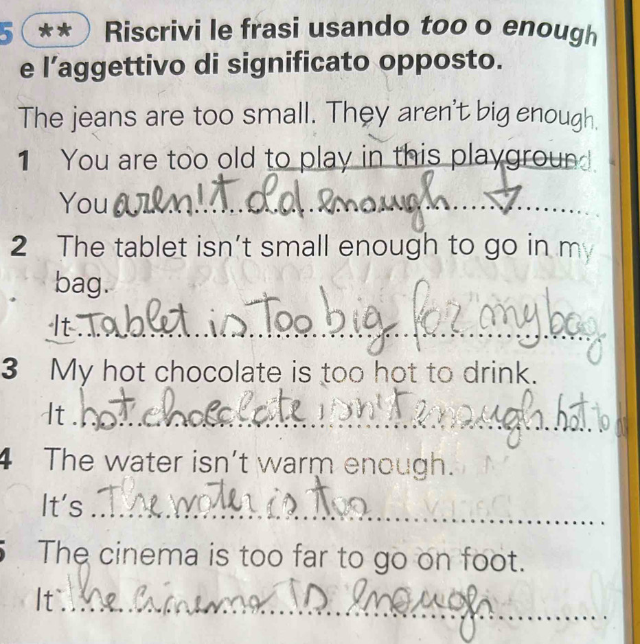 5 ** Riscrivi le frasi usando too o enough 
e l’aggettivo di significato opposto. 
The jeans are too small. They aren't big enough. 
1 You are too old to play in this playground 
You_ 
_ 
2 The tablet isn’t small enough to go in m 
bag. 
_ 
3 My hot chocolate is too hot to drink. 
It_ 
4 The water isn’t warm enough. 
It's_ 
The cinema is too far to go on foot. 
It_