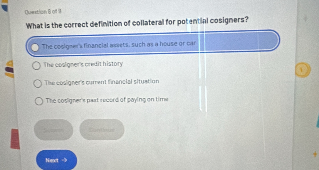 What is the correct definition of collateral for potential cosigners?
The cosigner's financial assets, such as a house or car
The cosigner's credit history
1
The cosigner's current financial situation
The cosigner's past record of paying on time
Sumrit Continus
Next →