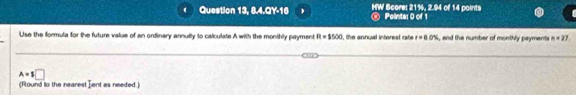 Question 13, 8.4.QY-16 、 HW Score: 21%, 2.94 of 14 points 
@ Points: 0 of 1 
Use the formula for the future value of an ordinary annuity to calculate A with the monthly payment R=$500 , the annual interest rate r=6.0% , and the number of monthly payments n=27
A=$□
(Round to the nearest Lent as needed.)