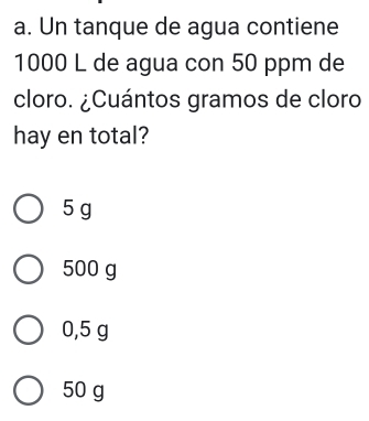 Un tanque de agua contiene
1000 L de agua con 50 ppm de
cloro. ¿Cuántos gramos de cloro
hay en total?
5 g
500 g
0,5 g
50 g