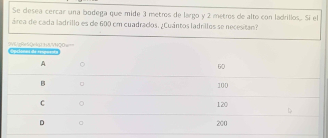 Se desea cercar una bodega que mide 3 metros de largo y 2 metros de alto con ladrillos,. Si el
área de cada ladrillo es de 600 cm cuadrados. ¿Cuántos ladrillos se necesitan?
9V6/gRe5Qelq23s8/VNQOw==
Opciones de respuesta
A
60
B
100
C 120
D 200