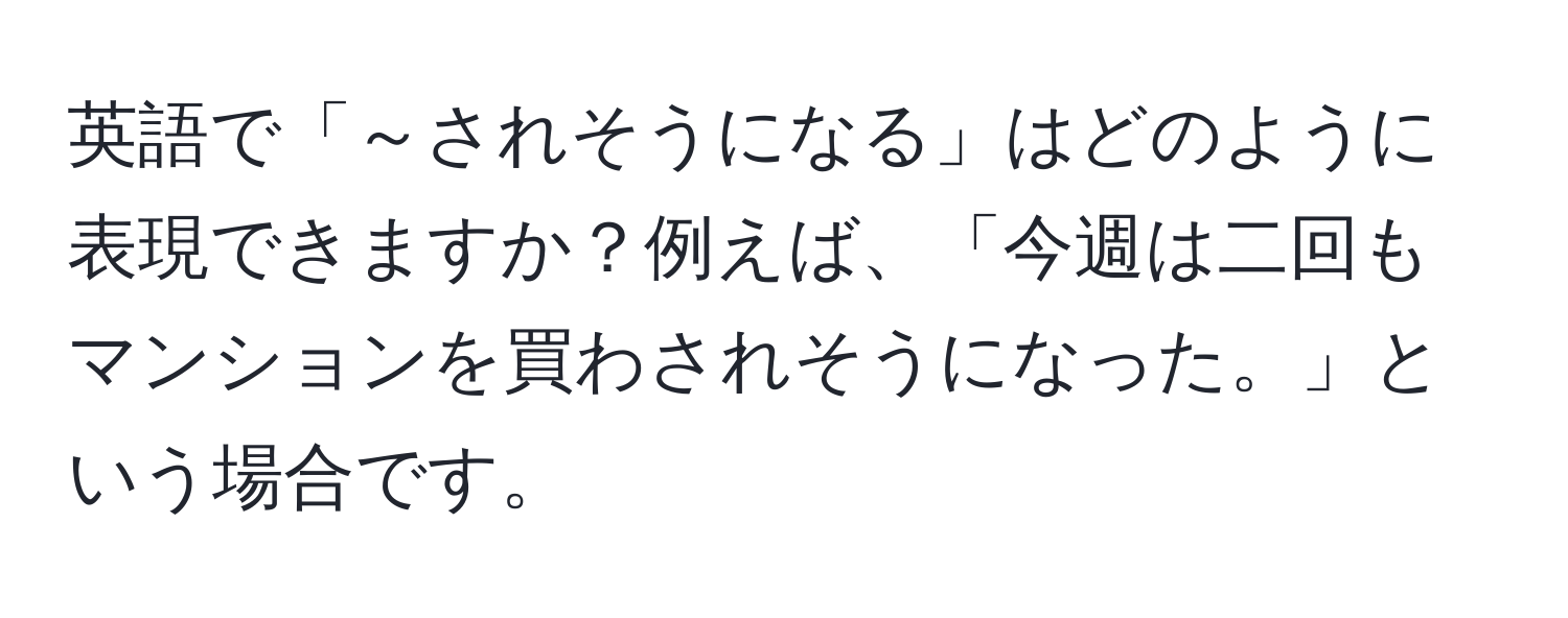 英語で「～されそうになる」はどのように表現できますか？例えば、「今週は二回もマンションを買わされそうになった。」という場合です。