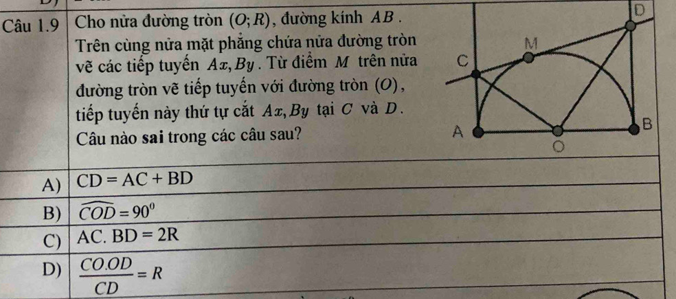 Cho nửa đường tròn (O;R) , đường kính AB.
Trên cùng nửa mặt phẳng chứa nửa đường tròn
vẽ các tiếp tuyến Ax, By. Từ điểm M trên nửa
đường tròn vẽ tiếp tuyến với đường tròn (O),
tiếp tuyến này thứ tự cắt Ax, By tại C và D.
Câu nào sai trong các câu sau?
A) CD=AC+BD
B) widehat COD=90°
C) AC.BD=2R
D)  (CO.OD)/CD =R