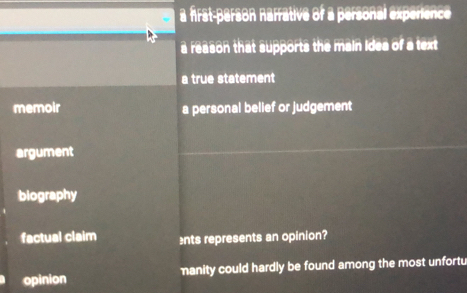 a Airst-person narrative of a personal experence
a reason that supports the main idea of a text
a true statement
memoir a personal belief or judgement
argument
biography
factual claim nts represents an opinion?
opinion manity could hardly be found among the most unfortu