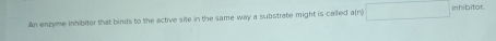 An enzyme inhibiter that binds to the active site in the same way a substrate might is called a(n) nhibitor.
