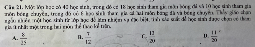 Một lớp học có 40 học sinh, trong đó có 18 học sinh tham gia môn bóng đá và 10 học sinh tham gia
môn bóng chuyền, trong đó có 6 học sinh tham gia cả hai môn bóng đá và bóng chuyền. Thầy giáo chọn
ngẫu nhiên một học sinh từ lớp học để làm nhiệm vụ đặc biệt, tính xác suất để học sinh được chọn có tham
gia ít nhất một trong hai môn thể thao kể trên.
A.  8/25   7/12   13/20   11/20 
B.
C.
D.