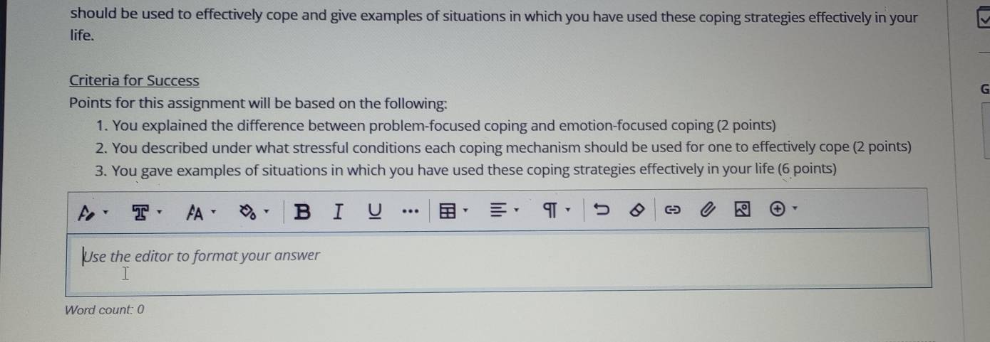 should be used to effectively cope and give examples of situations in which you have used these coping strategies effectively in your 
life. 
Criteria for Success 
G 
Points for this assignment will be based on the following: 
1. You explained the difference between problem-focused coping and emotion-focused coping (2 points) 
2. You described under what stressful conditions each coping mechanism should be used for one to effectively cope (2 points) 
3. You gave examples of situations in which you have used these coping strategies effectively in your life (6 points) 
Use the editor to format your answer 
Word count: 0