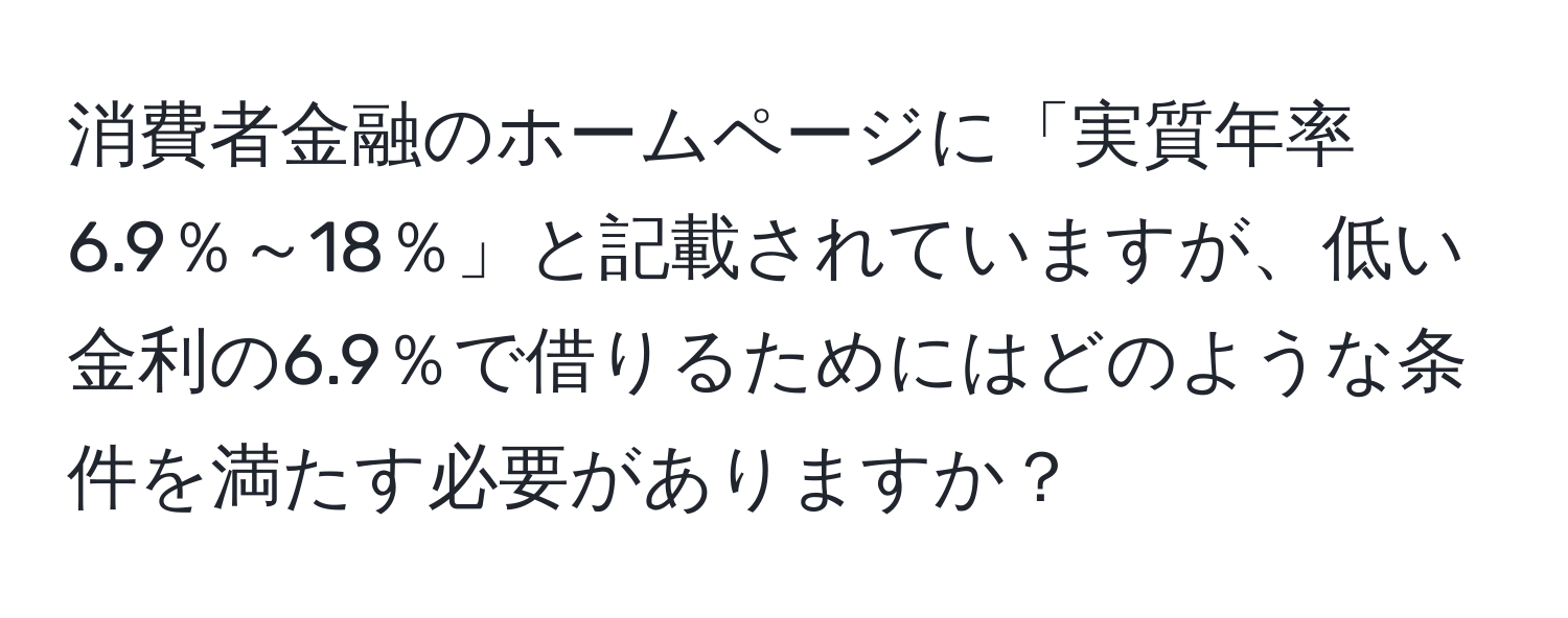 消費者金融のホームページに「実質年率6.9％～18％」と記載されていますが、低い金利の6.9％で借りるためにはどのような条件を満たす必要がありますか？