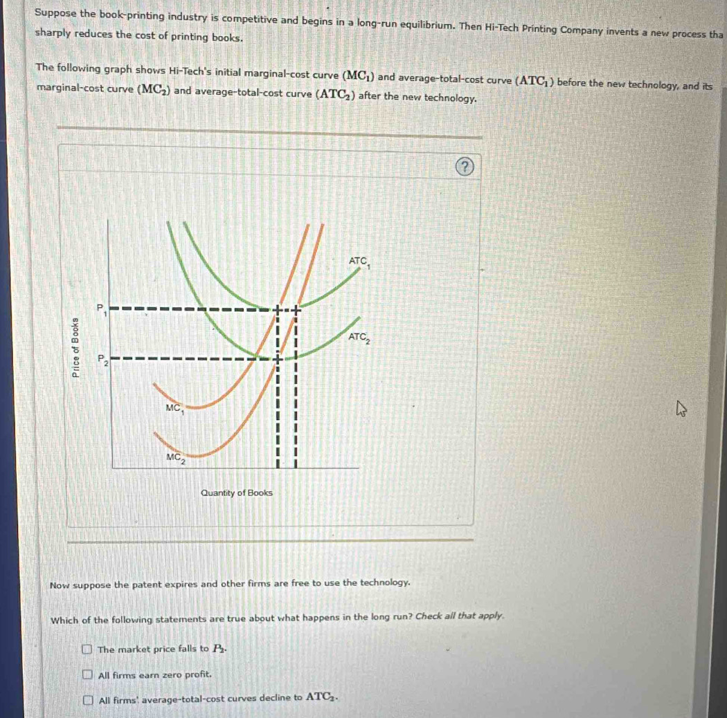 Suppose the book-printing industry is competitive and begins in a long-run equilibrium. Then Hi-Tech Printing Company invents a new process tha
sharply reduces the cost of printing books.
The following graph shows Hi-Tech's initial marginal-cost curve (MC_1) and average-total-cost curve (ATC_1) before the new technology, and its
marginal-cost curve (MC_2) and average-total-cost curve (ATC_2) after the new technology.
Now suppose the patent expires and other firms are free to use the technology.
Which of the following statements are true about what happens in the long run? Check all that apply.
The market price falls to P_2.
All firms earn zero profit.
All firms' average-total-cost curves decline to ATC_2.