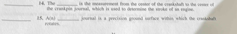 The_ is the measurement from the center of the crankshaft to the center of 
the crankpin journal, which is used to determine the stroke of an engine. 
_15. A(n) _ journal is a precision ground surface within which the crankshaft 
rotates.