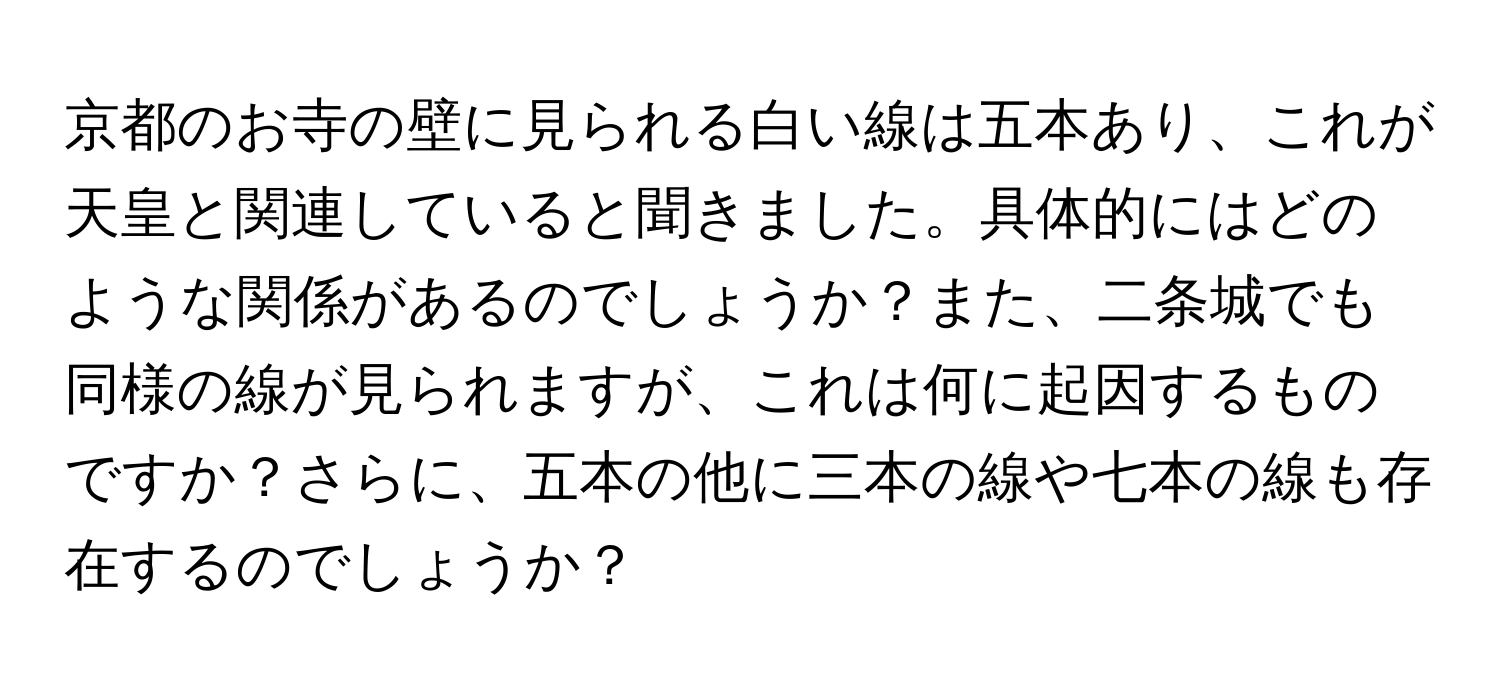 京都のお寺の壁に見られる白い線は五本あり、これが天皇と関連していると聞きました。具体的にはどのような関係があるのでしょうか？また、二条城でも同様の線が見られますが、これは何に起因するものですか？さらに、五本の他に三本の線や七本の線も存在するのでしょうか？