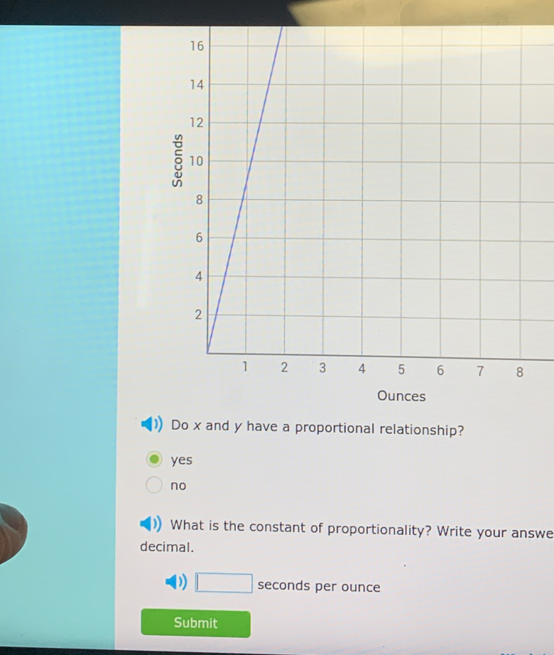 Ounces
Do x and y have a proportional relationship?
yes
no
What is the constant of proportionality? Write your answe
decimal.
D) □ sec onds per ounce
Submit