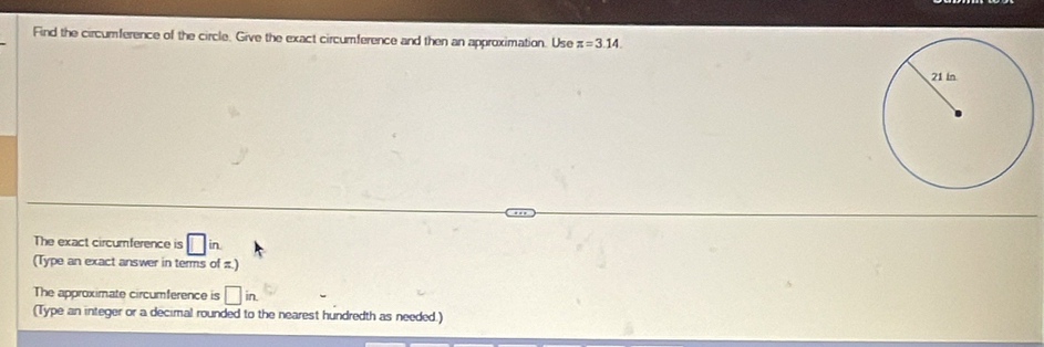 Find the circumference of the circle. Give the exact circumference and then an approximation. Use z=3.14. 
The exact circumference is □ in
(Type an exact answer in terms of π.) 
The approximate circumference is □ in. 
(Type an integer or a decimal rounded to the nearest hundredth as needed.)