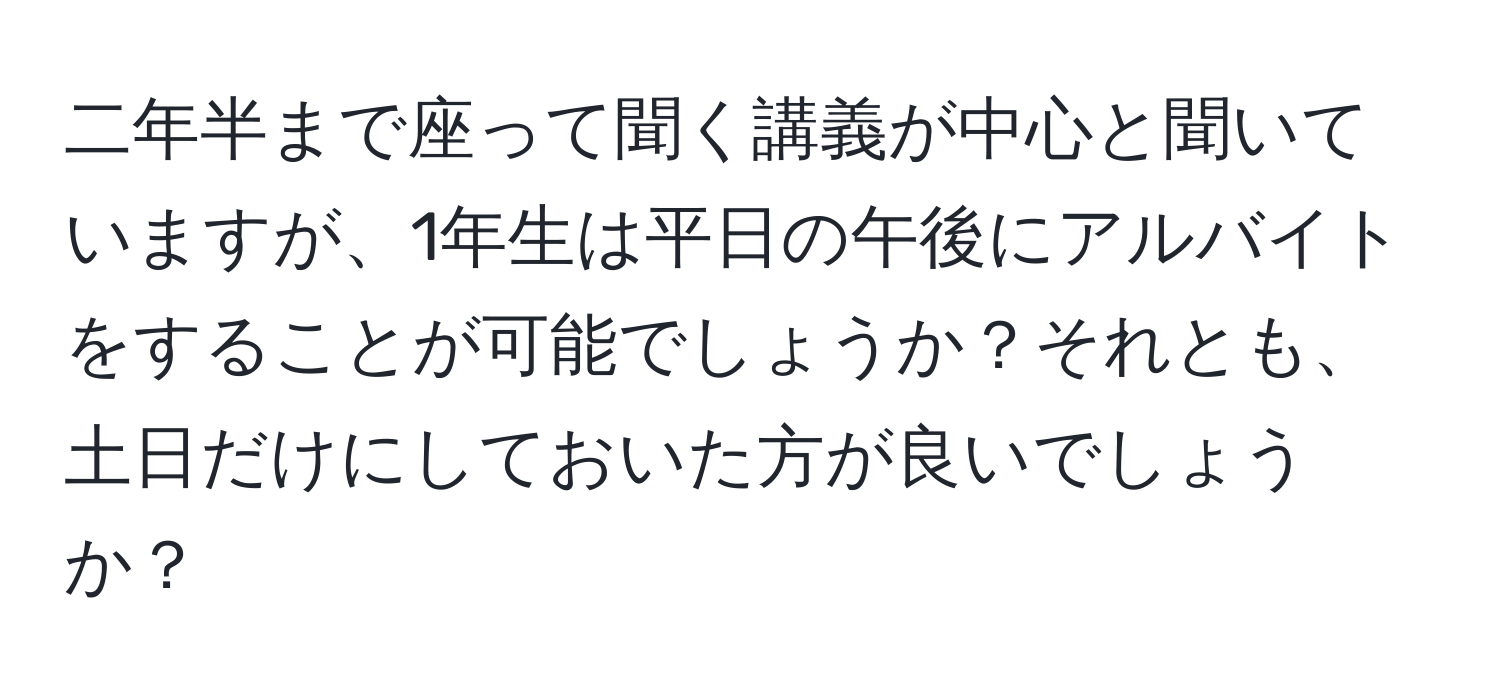 二年半まで座って聞く講義が中心と聞いていますが、1年生は平日の午後にアルバイトをすることが可能でしょうか？それとも、土日だけにしておいた方が良いでしょうか？