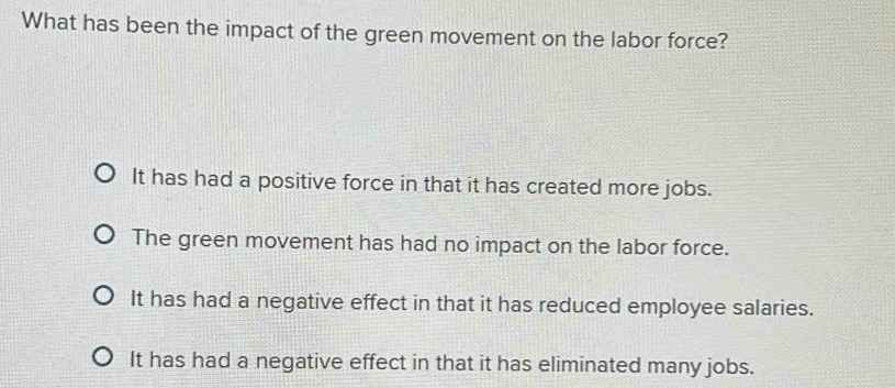 What has been the impact of the green movement on the labor force?
It has had a positive force in that it has created more jobs.
The green movement has had no impact on the labor force.
It has had a negative effect in that it has reduced employee salaries.
It has had a negative effect in that it has eliminated many jobs.