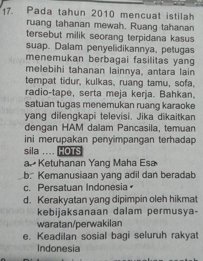 Pada tahun 2010 mencuat istilah
ruang tahanan mewah. Ruang tahanan
tersebut milik seorang terpidana kasus
suap. Dalam penyelidikannya, petugas
menemukan berbagai fasilitas yang
melebihi tahanan lainnya, antara lain
tempat tidur, kulkas, ruang tamu, sofa,
radio-tape, serta meja kerja. Bahkan,
satuan tugas menemukan ruang karaoke
yang dilengkapi televisi. Jika dikaitkan
dengan HAM dalam Pancasila, temuan
ini merupakan penyimpangan terhadap
sila .... HOTS
a. Ketuhanan Yang Maha Esa
b. Kemanusiaan yang adil dan beradab
c. Persatuan Indonesia
d. Kerakyatan yang dipimpin oleh hikmat
kebijaksanaan dalam permusya-
waratan/perwakilan
e. Keadilan sosial bagi seluruh rakyat
Indonesia