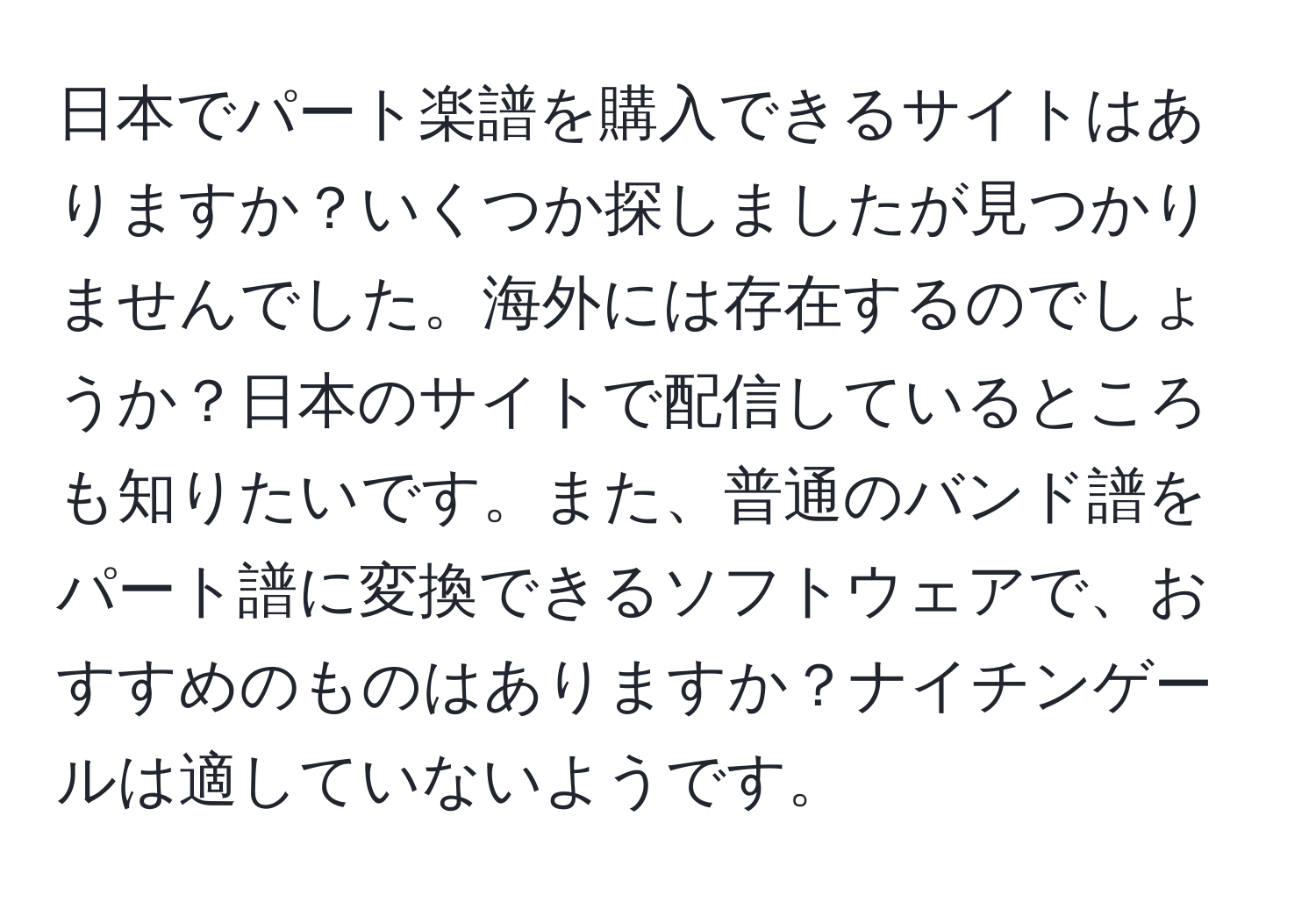 日本でパート楽譜を購入できるサイトはありますか？いくつか探しましたが見つかりませんでした。海外には存在するのでしょうか？日本のサイトで配信しているところも知りたいです。また、普通のバンド譜をパート譜に変換できるソフトウェアで、おすすめのものはありますか？ナイチンゲールは適していないようです。