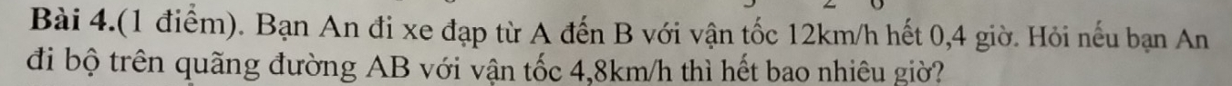 Bài 4.(1 điểm). Bạn An đi xe đạp từ A đến B với vận tốc 12km/h hết 0,4 giờ. Hỏi nếu bạn An 
đi bộ trên quãng đường AB với vận tốc 4,8km/h thì hết bao nhiêu giờ?