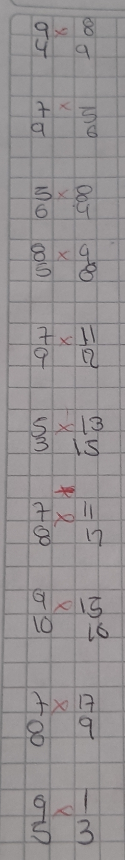 beginarrayr 9* 8 49 endarray
beginarrayr 7*  96endarray
beginarrayr 5* 8 64 endarray
beginarrayr 8 5endarray * beginarrayr 4 8endarray
 7/9 *  11/12 
beginarrayr 5 53* beginarrayr 1endarray
beginarrayr 7 8endarray * beginarrayr 11 17endarray
beginarrayr 9* 15 1010endarray
beginarrayr 7* 17 89endarray
beginarrayr 9 5endarray * beginarrayr 1 3endarray