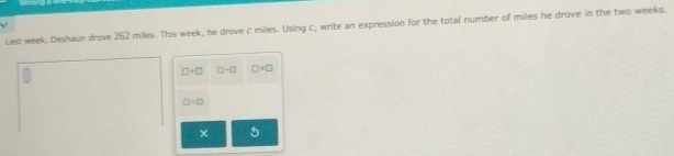 last week, Deshaun drove 262 miles. This week, he drove c miles. Using c, write an expression for the total number of miles he drove in the two weeks.
□ +□ □ -□ □ +□
D+□
× a