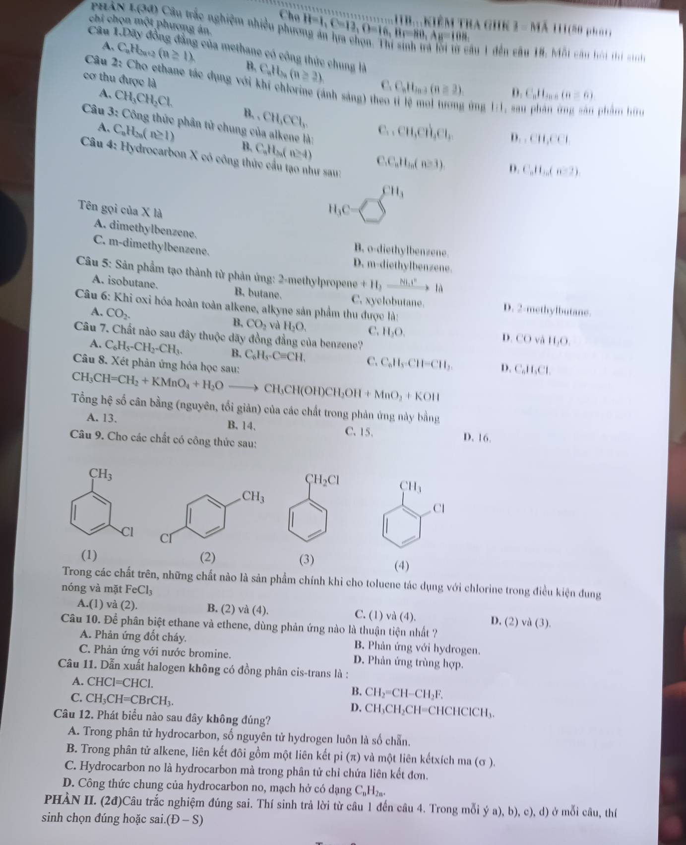 Cho
phản 1.(30) Câu trắc nghiệm nhiều phục H=1,C=12,D=16,BF=80,Ay=108, A kiêm tra ghK I=MA
111
Câu 1 111(50 pháo
chi chọn một phương án. ông đẳng của methane có công thức chung là
âu 1 đến câu 18. Mỗi câu hội thí sính
A. C_nH_2n+2 (n≥ 1) B. C_nH_n(n≥ 2).
cơ thu được là
Câu 1 vector v Cho ethane tác dụng với khí chlorine (ánh sáng) th
C,C_nH_3n-3(n≥slant 3), D. C_nH_mn(n=6).
A. CH_3CH_2Cl. B. , CH_3CCl_3.
: ứng 1:1, sau phản ứng sân phẩm hữu
C..CH,CH_3Cl,
Câu 3: Công thức phân tử chung của alkene là: D. C_nH_n(n-2).
D ,CH,CCI
A. C_nH_2n(n≥ 1) B. C_aH_3a n≥ 4)
Câu 4: Hydrocarbon X có công thức cầu tạo như sau:
C.C_nH_3n(n≥ 3).
CH_3
Tên gọi của X là
H_3C= D
A. dimethylbenzene.
C. m-dimethylbenzene.
B. o-diethylbenzene.
D. m-diethylbenzene.
Câu 5: Sản phẩm tạo thành từ phản ứng: 2-methylpropene +H_2to là
A. isobutane. B. butane. C. xyelobutane. D. 2-methylbutane.
Câu 6: Khi oxi hóa hoàn toàn alkene, alkyne sản phẩm thu được là:
A. CO_2.
B, CO_2 và H_2O,
C. H_3O.
Câu 7. Chất nào sau đây thuộc dãy đồng đẳng của benzene?
D COv 11,0.
A. C_6H_5-CH_2-CH_3. B. C_6H_5-Cequiv CH,
Câu 8. Xét phản ứng hóa học sau:
C. C_nH_5=CH=CH_3. D. C_nH_2Cl.
CH_3CH=CH_2+KMnO_4+H_2Oto CH_3CH(OH)CH_3OH+MnO_3+KOH
Tổng hệ số cân bằng (nguyên, tối giản) của các chất trong phản ứng này bằng
A. 13. B.14、 C. 15、
Câu 9. Cho các chất có công thức sau:
D. 16.
CH_3
CH_3
Cl
Cl
(1) (2) (3)
(4)
Trong các chất trên, những chất nào là sản phẩm chính khỉ cho toluene tác dụng với chlorine trong điều kiện dung
nóng và mặt FeCl_3
A.(1) và (2 ). B. (2) và (4). C. (1) va(4) D. (2) và (3).
Câu 10. Để phân biệt ethane và ethene, dùng phản ứng nào là thuận tiện nhất ?
A. Phản ứng đốt cháy. B. Phản ứng với hydrogen.
C. Phản ứng với nước bromine. D. Phản ứng trùng hợp.
Câu 11. Dẫn xuất halogen không có đồng phân cis-trans là :
A. CHCI=CHCI
B. CH_2=CH-CH_2F.
C. CH_3CH=CBrCH_3. D. CH_3CH_2CH=CHCHCICH_3.
Câu 12. Phát biểu nào sau đây không đúng?
A. Trong phân tử hydrocarbon, số nguyên tử hydrogen luôn là số chẵn.
B. Trong phân tử alkene, liên kết đôi gồm một liên kết pi (π) và một liên kếtxích ma (σ ).
C. Hydrocarbon no là hydrocarbon mà trong phân tử chỉ chứa liên kết đơn.
D. Công thức chung của hydrocarbon no, mạch hở có dạng C_nH_2n.
PHÀN II. (2đ)Câu trắc nghiệm đúng sai. Thí sinh trả lời từ câu 1 đến câu 4. Trong mỗi ý (a).b) (),(1) ở mỗi câu, thí
sinh chọn đúng hoặc sai. (D-S)