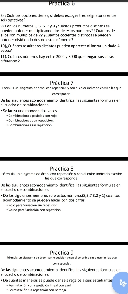 Práctica 6
8) ¿Cuántas opciones tienes, si debes escoger tres asignaturas entre
seis optativas?
9) Con los números 3, 5, 6, 7 y 9 ¿cuántos productos distintos se
pueden obtener multiplicando dos de estos números? ¿Cuántos de
ellos son múltiplos de 2? ¿Cuántos cocientes distintos se pueden
obtener dividiendo dos de estos números?
10)¿Cuántos resultados distintos pueden aparecer al lanzar un dado 4
veces?
11)¿Cuántos números hay entre 2000 y 3000 que tengan sus cifras
diferentes?
Práctica 7
Fórmula un diagrama de árbol con repetición y con el color indicado escribe las que
corresponde.
De las siguientes acomodamiento identifica las siguientes formulas en
el cuadro de combinaciones.
• Se lanza una moneda dos veces
• Combinaciones posibles con rojo.
* Combinaciones con repetición.
* Combinaciones sin repetición.
Practica 8
Fórmula un diagrama de árbol con repetición y con el color indicado escribe
las que corresponde.
De las siguientes acomodamiento identifica las siguientes formulas en
el cuadro de combinaciones.
•De los siguientes números solo estos números(3,5,7,8,2 y 1) cuantos
acomodamiento se pueden hacer con dos cifras.
* Rojo para Variación sin repetición.
* Verde para Variación con repetición.
Practica 9
Fórmula un diagrama de árbol con repetición y con el color indicado escribe las que
corresponde.
De las siguientes acomodamiento identifica las siguientes formulas en
el cuadro de combinaciones.
• De cuantas maneras se puede dar seis regalos a seis estudiantes
* Permutación con repetición lineal con azul.
Permutación sin repetición con naranja.