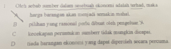 I Oleh sebab sumber dalam sesebuah ekonomi adałah terhad, maka
harga barangan akan menjadi semakin mahal.
B pilihan yang rasional perlu dibuat oleh pengeluar.
C kecekapan peruntukan sumberr tidak mungkin dicapai.
D tiada barangan ekonomi yang dapat diperoleh secara percuma.