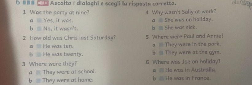 6 □ Ascolta i dialoghi e scegli la risposta corretta.
1 Was the party at nine? 4 Why wasn't Sally at work?
a m Yes, it was. a She was on holiday.
b No, it wasn't. b a She was sick.
2 How old was Chris last Saturday? 5 Where were Paul and Annie?
a He was ten. a They were in the park.
b He was twenty. b They were at the gym.
3 Where were they? 6 Where was Joe on holiday?
a They were at school. a He was in Australia.
b They were at home. b i He was in France.