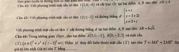 theo giao tuyền là đường trôn cô bản kinh nhổ nhất. Th 
Câu 42: Viết phương trình mặt cầu có tâm I(3;6;-4) và cắt trục Oz tại hai điểm A, B sao cho AB=4
Câu 43: Viết phương trình mặt cầu có tâm I(1;1;-2) và đường thẳng d:beginarrayl x=t y=5+2t z=3+tendarray.
Viết phương trình mặt cầu có tâm / cất đường thẳng ợ tại hai điểm A, B sao cho AB=6sqrt(6). 
Câu 44: Trong không gian Oxyz , cho hai điểm A(3;1;-3), B(0;-2;3) và mặt cầu 
(S): (x+1)^2+y^2+(z-3)^2=1.Điểm M thay đổi luôn thuộc mặt cầu (S) sao cho T=MA^2+2MB^2 đạ 
giá trị lớn nhất Giá trị của T bằng..............