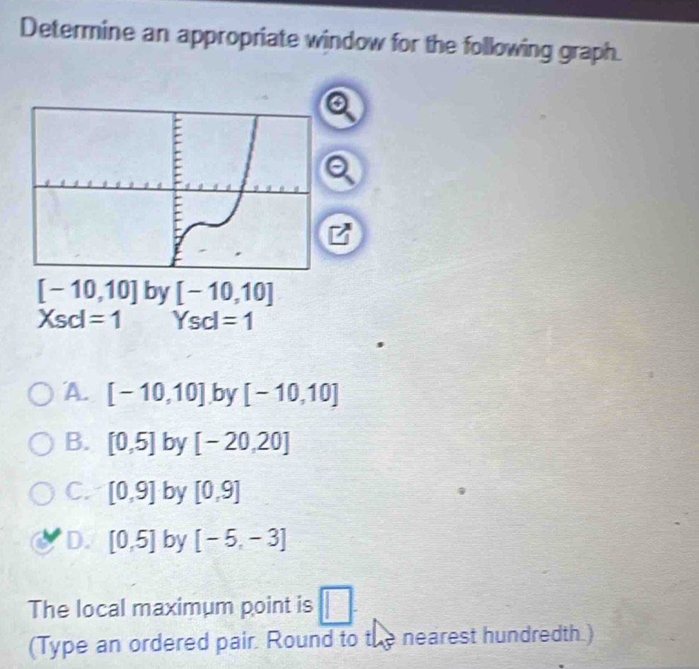 Determine an appropriate window for the following graph.
[-10,10] by [-10,10]
Xsd=1 Ysd=1
A. [-10,10] by [-10,10]
B. [0,5] by [-20,20]
C. [0,9] by [0,9]
D. [0,5] by [-5,-3]
The local maximum point is □. 
(Type an ordered pair. Round to the nearest hundredth.)