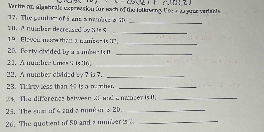 Write an algebraic expression for each of the following. Use x as your variable. 
17. The product of 5 and a number is 50._ 
18. A number decreased by 3 is 9._ 
19. Eleven more than a number is 33._ 
20. Forty divided by a number is 8._ 
21. A number times 9 is 36._ 
22. A number divided by 7 is 7._ 
23. Thirty less than 40 is a number._ 
24. The difference between 20 and a number is 8._ 
25. The sum of 4 and a number is 20._ 
26. The quotient of 50 and a number is 2._