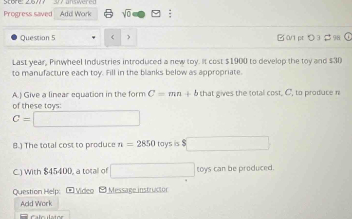 Score: 26777 37 answered 
Progress saved Add Work sqrt(0) Rightarrow □ : 
Question 5 < > 0/1 pt つ 3298 
Last year, Pinwheel Industries introduced a new toy. It cost $1900 to develop the toy and $30
to manufacture each toy. Fill in the blanks below as appropriate. 
A.) Give a linear equation in the form C=mn+b that gives the total cost, C, to produce n
of these toys:
C=□
B.) The total cost to produce n=2850toys is $□
C.) With $45400, a total of □ toys can be produced. 
Question Help: D Video Message instructor 
Add Work 
Calculator