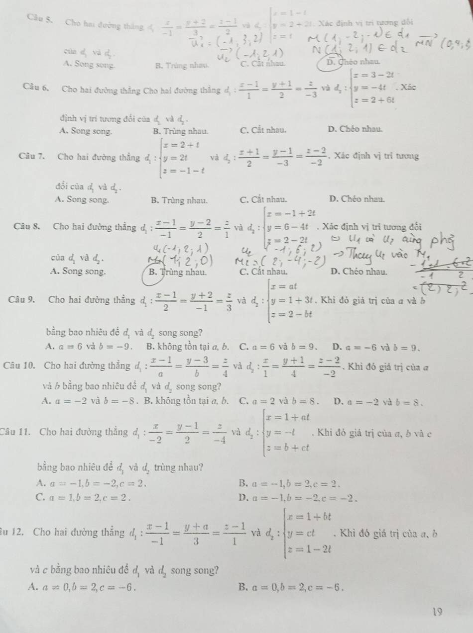 L:beginvmatrix x=1-1 y=2+2endvmatrix. Xác định vị trị tương đối
Câu 5. Cho hai đường thắng  x/-1 = (y+2)/3 = (z-1)/2  z=
cùa
A. Song song. B. Trùng nhau. C. Cất nhau. D. Chéo nhau.
Câu 6. Cho hai đường thẳng Cho hai đường thẳng d_1: (x-1)/1 = (y+1)/2 = z/-3  và d_2:beginarrayl x=3-2t y=-4t.xis z=2+6tendarray.
định vị trí tương đổi của d_2 và d .
A. Song song. B. Trìng nhau C. Cắt nhau. D. Chéo nhau.
Câu 7. Cho hai đường thẳng d_1:beginarrayl x=2+t y=2t z=-1-tendarray. và d_2: (x+1)/2 = (y-1)/-3 = (z-2)/-2 . Xác định vị tri tương
đổi của d_1 và d_2.
A. Song song. B. Trùng nhau. C. Cắt nhau. D. Chéo nhau.
Câu 8. Cho hai đường thẳng d :  (x-1)/-1 = (y-2)/2 = z/1  và d_2:beginarrayl x=-1+2t y=6-4t z=2-2tendarray.. Xác định vị tri tương đổi
cùa d_2 và
A. Song song. B. Trùng nhau. C. Cắt nhau D. Chéo nhau.
Câu 9. Cho hai đường thẳng a d_1: (x-1)/2 = (y+2)/-1 = z/3  và d_2:beginarrayl x=at y=1+3t z=2-btendarray. , Khi đỏ giả trị của a và b
bằng bao nhiêu đề d_1 và d_2 song song?
A. a=6 và b=-9. B. không tồn tại a, b. C. a=6 và b=9. D. a=-6 và b=9.
Câu 10. Cho hai đường thắng d_1: (x-1)/a = (y-3)/b = z/4  và d_2: x/1 = (y+1)/4 = (z-2)/-2  Khì đó giả trị của a
và 6 bằng bao nhiêu đề d_1 và d_2 song song?
A. a=-2 và b=-8. B. không tồn tại a, b. C. a=2 và b=8. D. a=-2 và b=8.
Câu 11. Cho hai đường thẳng d_1: x/-2 = (y-1)/2 = z/-4  và d_2:beginarrayl x=1+at y=-t z=b+ctendarray.. Khi đó giá trị của a, b và c
bằng bao nhiêu đề d_1 và d_2 trùng nhau?
A. a=-1,b=-2,c=2. B. a=-1,b=2,c=2.
C. a=1,b=2,c=2. D. a=-1,b=-2,c=-2.
u 12. Cho hai đường thẳng d_1: (x-1)/-1 = (y+a)/3 = (z-1)/1  và d_z:beginarrayl x=1+bt y=ct z=1-2tendarray.. Khi đó giá trị của a, b
và c bằng bao nhiêu đề d_1 và d_2 song song?
A. a!= 0,b=2,c=-6. B. a=0,b=2,c=-6.
19