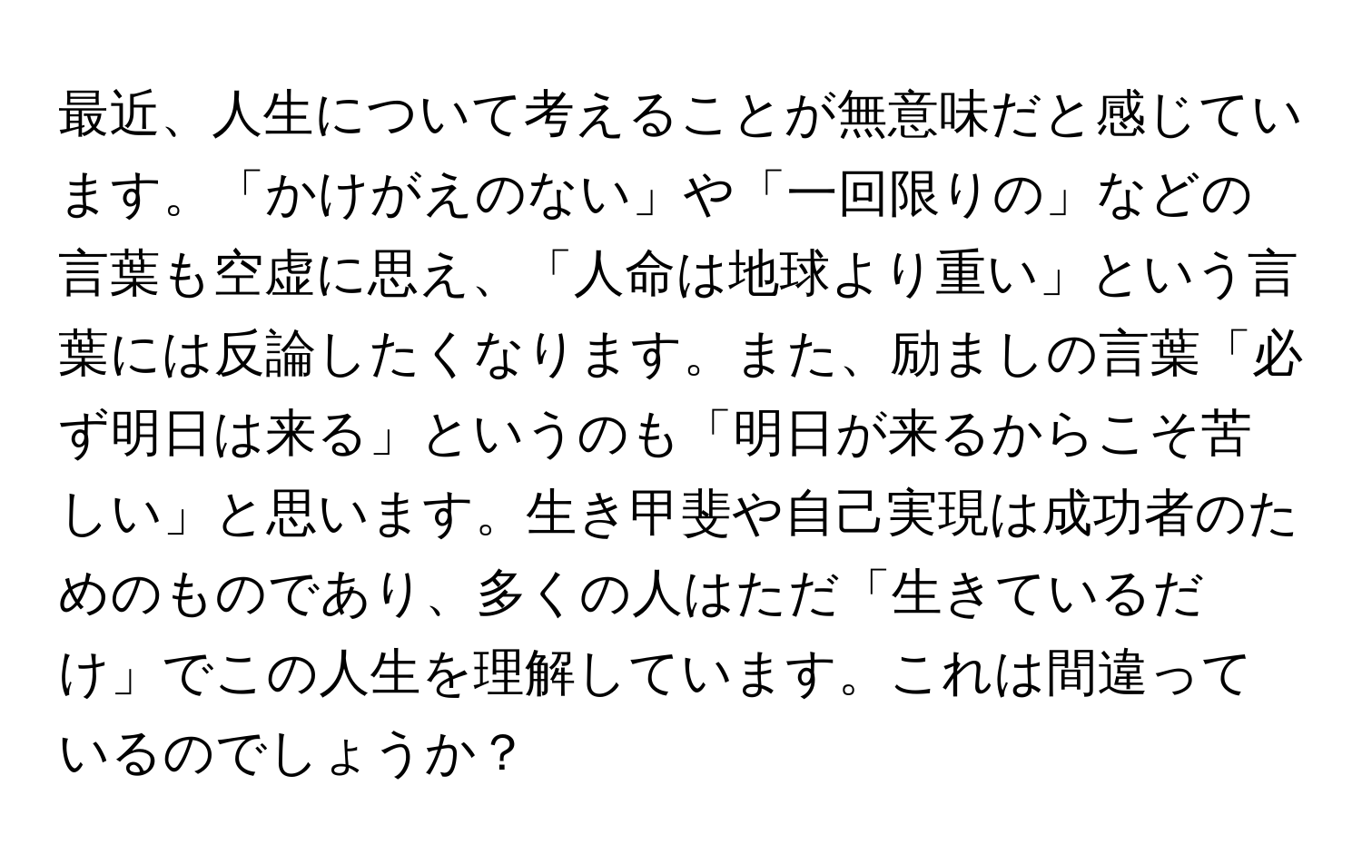 最近、人生について考えることが無意味だと感じています。「かけがえのない」や「一回限りの」などの言葉も空虚に思え、「人命は地球より重い」という言葉には反論したくなります。また、励ましの言葉「必ず明日は来る」というのも「明日が来るからこそ苦しい」と思います。生き甲斐や自己実現は成功者のためのものであり、多くの人はただ「生きているだけ」でこの人生を理解しています。これは間違っているのでしょうか？