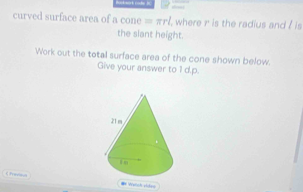 Lesois 
Bookwork code: 30 Aflinsed 
curved surface area of a cone equiv π rl , where ?^3 is the radius and / is 
the slant height. 
Work out the total surface area of the cone shown below. 
Give your answer to 1 d.p. 
< Previous 
# Watch videe