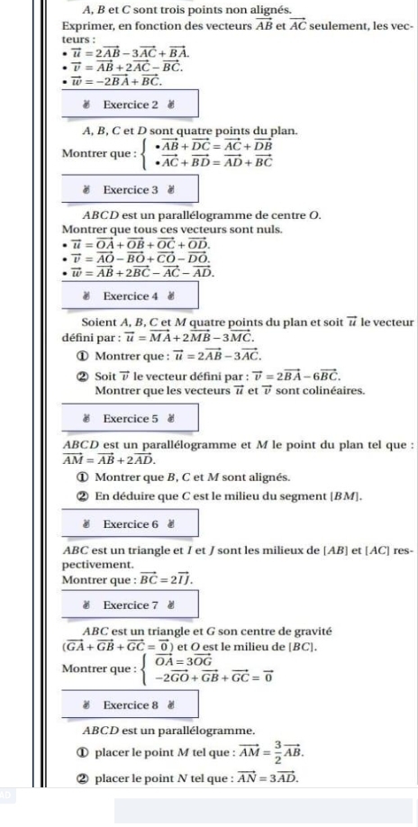 A, B et C sont trois points non alignés.
Exprimer, en fonction des vecteurs vector AB et vector AC seulement, les vec-
teurs :
vector u=2vector AB-3vector AC+vector BA.
vector v=vector AB+2vector AC-vector BC.
vector w=-2vector BA+vector BC.
 Exercice 2
A, B, C et D sont quatre points du plan.
Montrer que : beginarrayl vector AB+vector DC=vector AC+vector DB · vector AC+vector BD=vector AD+vector BCendarray.
# Exercice 3 #
ABCD est un parallélogramme de centre O.
Montrer que tous ces vecteurs sont nuls.
vector u=vector OA+vector OB+vector OC+vector OD.
vector v=vector AO-vector BO+vector CO-vector DO.
vector w=vector AB+2vector BC-vector AC-vector AD.
 Exercice 4 à
Soient A, B, C et M quatre points du plan et soit vector u le vecteur
défini par : vector u=vector MA+2vector MB-3vector MC.
① Montrer que : vector u=2vector AB-3vector AC.
② Soit vector v le vecteur défini par : vector v=2vector BA-6vector BC.
Montrer que les vecteurs vector u et vector v sont colinéaires.
€ Exercice 5 0
ABCD est un parallélogramme et M le point du plan tel que :
vector AM=vector AB+2vector AD.
① Montrer que B, C et M sont alignés.
② En déduire que C est le milieu du segment [BM].
€ Exercice 6 #
ABC est un triangle et I et J sont les milieux de [AB] et [AC] res-
pectivement.
Montrer que : vector BC=2vector IJ.
# Exercice 7 #
ABC est un triangle et G son centre de gravité
(vector GA+vector GB+vector GC=vector 0) et O est le milieu de [BC].
Montrer que : beginarrayl vector OA=3vector OG -2vector GO+vector GB+vector GC=vector 0endarray.
# Exercice 8 #
ABCD est un parallélogramme.
① placer le point M tel que : vector AM= 3/2 vector AB.
② placer le point N tel que : vector AN=3vector AD.