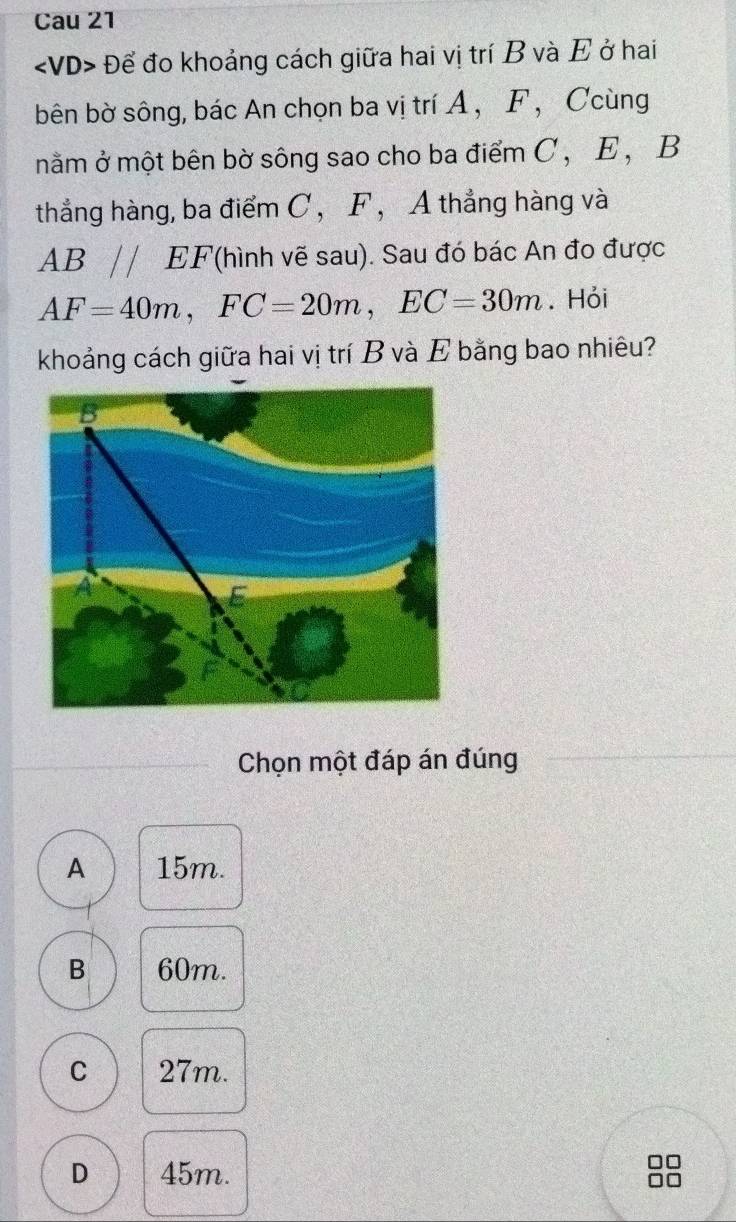 Cau 21
Để đo khoảng cách giữa hai vị trí B và E ở hai
bên bờ sông, bác An chọn ba vị trí A ， F ， Ccùng
nằm ở một bên bờ sông sao cho ba điểm C , E , B
thẳng hàng, ba điểm C, F , A thẳng hàng và
AB//EF ''(hình vẽ sau). Sau đó bác An đo được
AF=40m, FC=20m, EC=30m. Hỏi
khoảng cách giữa hai vị trí B và E bằng bao nhiêu?
Chọn một đáp án đúng
A 15m.
B 60m.
C 27m.
D 45m.