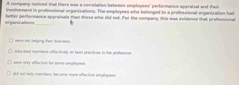 A company noticed that there was a correlation between employees' performance appraisal and their
involvement in professional organizations. The employees who belonged to a professional organization had
better performance appraisals than those who did not. For the company, this was evidence that professional
organizations_
were not helping their business
educated members effectively on best practices in the profession
were anly effective for some employees
did not help members become more effective employees