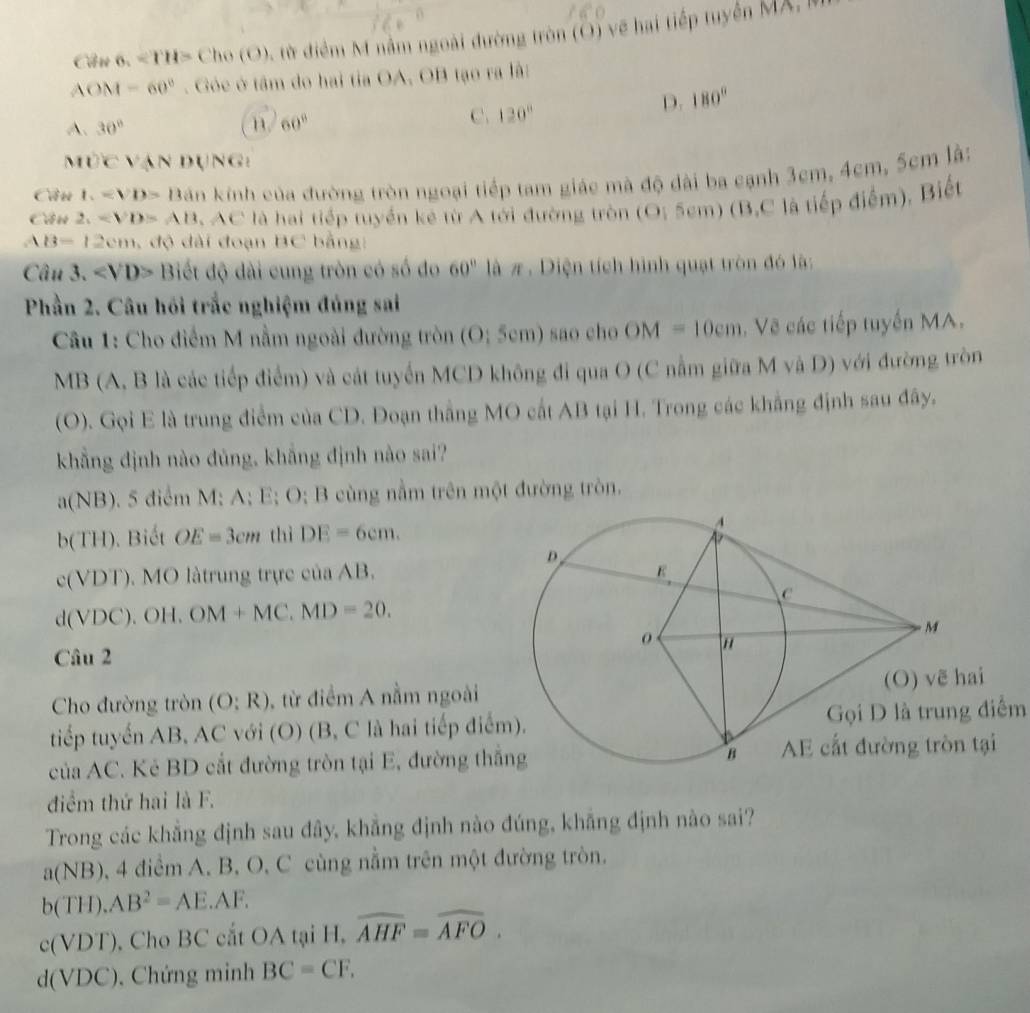 Cân.=TH>Cho(O) ừ điểm M nằm ngoài đường tròn (O) về hai tiếp tuyên MX, l
AOM=60°. Góe ở tâm do hai tia OA, OB tạo ra lã:
D. 180°
A. 30° n. 60°
C. 120°
MOCVparallel N DUNG:
Câu t_1=B>D kán kính của đường tròn ngoại tiếp tam giác mà độ dài ba cạnh 3cm, 4cm, 5cm là:
Cầu 2. AB AC là hai tiếp tuyển kê từ A tới đường tròn (O; 5cm) (B,C là tiếp điểm), Biết
AB=12cm , độ dài đoạn BC bằng:
Câu 3. Biết độ dài cung tròn có số đo 60° là π. Diện tích hình quạt tròn đó là:
Phần 2. Câu hồi trắc nghiệm đúng sai
Câu 1: Cho điểm M nằm ngoài đường tròn (O; 5cm) sao cho OM=10cm Vẽ các tiếp tuyến MA.
MB (A, B là các tiếp điểm) và cát tuyển MCD không đi qua O (C nằm giữa M và D) với đường tròn
(O). Gọi E là trung điểm của CD. Đoạn thắng MO cất AB tại H. Trong các khẳng định sau đây.
khẳng định nào đủng, khẳng định nào sai?
(NB) 5. 5 điểm M: A; E; O; B cùng nằm trên một đường tròn.
b(TH).  Biết OE=3cm thì DE=6cm.
c(VDT). MO làtrung trực của AB.
d(VDC).OH.OM+MC.MD=20.
Câu 2
Cho đường tròn (O:R) từ điểm A nằm ngoài 
tiếp tuyến AB, AC với (O) (B, C là hai tiếp điểGọi D là trung điểm
của AC. Kẻ BD cắt đường tròn tại E, đường thắ
điểm thứ hai là F.
Trong các khẳng định sau đây, khẳng định nào đúng, khẳng định nào sai?
a(NB) 0, 4 điểm A. B, O, C cùng nằm trên một đường tròn.
b(TH).AB^2=AE.AF.
c(VDT) , Cho BC cắt OA tại H, overline AHF=widehat AFO.
d(VDC) , Chứng minh BC=CF.