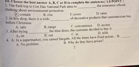 Choose the best answer A, B, C or D to complete the sentences.( 1,0 POINT )
1. The field trip to Con Dao National Park aims to _the awareness oflocal
students about environmental protection.
A contain B. rise C.cover D. raise
2. In this shop, there is a wide _of decorative products that customerscan buy
before Christmas.
A. sale B.,range C. convenience D. access
3. After trying _the blue dress, the customer decided to buy it
A. on B: out C. in D. with
4. A: In a supermarket, you cannot bargain. All the items have fixed prices. - B _.
A. No problem. B. Why do they have prices?
2