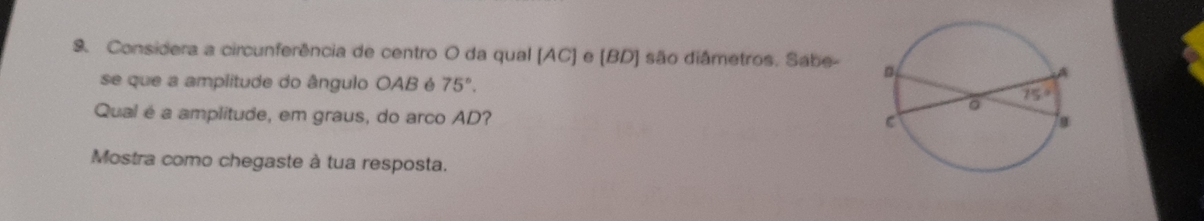 Considera a circunferência de centro O da qual (AC] e [BD] são diâmetros. Sabe- 
se que a amplitude do ângulo OAB é 75°.
Qual é a amplitude, em graus, do arco AD?
Mostra como chegaste à tua resposta.