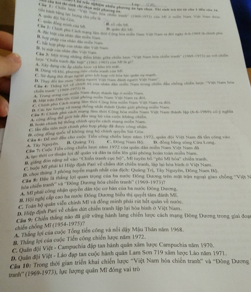 Lé g   2 0  
'   Câ u trác nghiệm nhiều phương án lựa chọn. Thi sinh trà lời từ cầu 1 đến câu 34.
I câu hội thi sinh chi chọn một phương ăn
Câu 1ị Chiến hược ''Việt Nam hóa chiến tranh'' (1969-1973) của Mỹ ở miền Nam Việt Nam được
tiến hành bằng lực lượng chủ yếu là
A. quân đội Sài Gôn.
C. quân đồng minh của MI.
B. cổ vận MI.
D. quân đội Mi.
Cầu 2: Chính phủ Cách mạng làm thời Cộng hòa miền Nam Việt Nam ra đời ngày 6-6-1969 là chính phủ
A. đặc biệt của nhân dân miền Nam.
B. hợp pháp của nhân dân miền Nam.
C. bắt hợp pháp của nhân dân Việt Nam.
D. bị mật của nhân dân Việt Nam.
Cầu 3: Một trong những điễm khác giữa chiến lược ''Việt Nam hóa chiến tranh'' (1969-1973) so với chiến
lược ''Chiến tranh đặc biệt'' (1961-1965) của Mĩ là gi7
A. Xây dựng các ấp chiến lược và khu trù mật.
B. Dùng vũ khí, phương tiên chiến tranh của M3.
C. Sử dụng thủ đoạn ngoại giao kết hợp với hóa lực quân sự mạnh.
D. Thay đổi âm mưu ''dùng người Việt Nam đánh người Việt Nam''.
Cầu 4: Tháng lợi về chính trì của nhân dân miền Nam trong chiến đầu chống chiến lược ''Việt Nam hóa
thiến tranh'' (1969-1973) là
A. Trung ương cục miền Nam được thành lập ở miền Nam.
B. Mặt trận Dân tộc Giải phóng miên Nam Việt Nam ra đời.
C. Chính phủ Cách mạng lâm thời Cộng hòa miền Nam Việt Nam ra đời.
D. Các lực lượng vũ trang thống nhất thành Quân giải phóng miền Nam.
Câu Sị Chính phú cách mạng lầm thời Cộng hóa miền Nam Việt Nam thành lập (6-6-1969) có ý nghĩa
A. cộng đồng thế giới bắt đầu úng hộ của cuộc kháng chiến.
B, hoàn chính hệ thống chính quyền cách mạng miền Nam.
C. lần đầu tiên một chính phủ hợp pháp đã được công nhận.
D. cộng đồng quốc tế không úng hộ chính quyền Sai Gôn.
Câu 6: Để mở đầu cho cuộc Tiến công chiến lược năm 1972, quân đội Việt Nam đã tấn công vào
A. Tây Nguyên. B. Quảng Trị. C. Đông Nam Bộ. D. đồng bằng sông Cửu Long.
Câu 7: Cuộc Tiến công chiến lược năm 1972 của quân dân miền Nam Việt Nam đã
A. tạo thời cơ thuận lợi để quân và dân ta tiến lên giải phóng hoàn toàn miền Nam.
B. giáng đòn nặng nề vào 'Chiến tranh cục bộ'', Mĩ tuyên bố “phi Mĩ hóa” chiến tranh.
C. buộc Mĩ phái kí Hiệp định Pari về chấm dứt chiến tranh, lập lại hòa bình ở Việt Nam.
D. chọc thủng 3 phồng tuyến mạnh nhất của địch: Quảng Trị, Tây Nguyên, Đông Nam Bộ.
Câu 8: Đầu là thắng lợi quan trọng của ba nước Đông Dương trên mặt trận ngoại giao chống “Việt N
hóa chiến tranh” và ''Đông Dương hóa chiến tranh” (1969-1973)?
A. Mĩ phải công nhận quyền dân tộc cơ bản của ba nước Đông Dương.
B. Hội nghị cấp cao ba nước Đông Dương biểu thị quyết tâm đánh Mĩ.
C. Toàn bộ quân viễn chính Mĩ và đồng minh phải rút hết quân về nước.
D. Hiệp định Pari về chấm dứt chiến tranh lập lại hòa bình ở Việt Nam.
Câu 9: Chiến thắng nào đã giữ vững hành lang chiến lược cách mạng Đông Dương trong giai đoại
chiến chống Mĩ (1954-1975)?
A. Thắng lợi của cuộc Tổng tiến công và nổi dậy Mậu Thân năm 1968.
B. Thắng lợi của cuộc Tiến công chiến lược năm 1972.
C. Quân đội Việt - Campuchia đập tan hành quân xâm lược Campuchia năm 1970.
D. Quân đội Việt - Lào đạp tan cuộc hành quân Lam Sơn 719 xâm lược Lào năm 1971.
Câầu 10: Trong thời gian triển khai chiến lược “Việt Nam hóa chiến tranh” và “Đông Dương
tranh'' (1969-1973), lực lượng quân Mĩ đóng vai trò